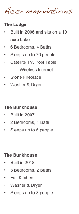 Accommodations
The Lodge
Built in 2006 and sits on a 10 acre Lake
6 Bedrooms, 4 Baths
Sleeps up to 20 people
Satellite TV, Pool Table, Wireless Internet
Stone Fireplace
Washer & Dryer


The Bunkhouse
Built in 2007
2 Bedrooms, 1 Bath
Sleeps up to 6 people



The Bunkhouse
Built in 2018
3 Bedrooms, 2 Baths
Full Kitchen
Washer & Dryer
Sleeps up to 8 people