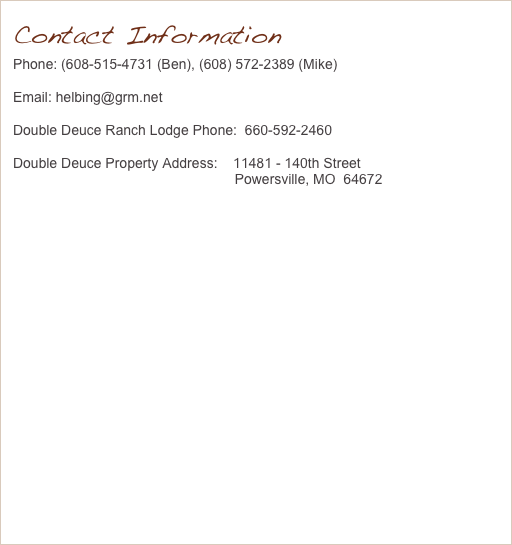 Contact Information
Phone: (608-515-4731 (Ben), (608) 572-2389 (Mike)
Email: helbing@grm.net
Double Deuce Ranch Lodge Phone:  660-592-2460
Double Deuce Property Address:    11481 - 140th Street                                                          Powersville, MO  64672
