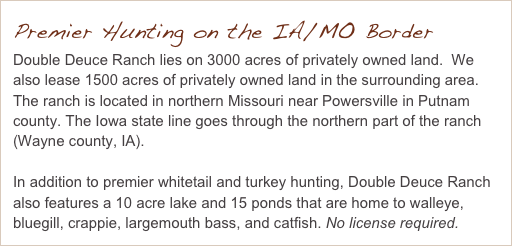 Premier Hunting on the IA/MO Border
Double Deuce Ranch lies on 3000 acres of privately owned land.  We also lease 1500 acres of privately owned land in the surrounding area.  The ranch is located in northern Missouri near Powersville in Putnam county. The Iowa state line goes through the northern part of the ranch (Wayne county, IA).

In addition to premier whitetail and turkey hunting, Double Deuce Ranch also features a 10 acre lake and 15 ponds that are home to walleye, bluegill, crappie, largemouth bass, and catfish. No license required.